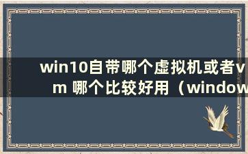 win10自带哪个虚拟机或者vm 哪个比较好用（windows自带虚拟机还是vmware）